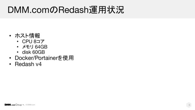© DMM.com
DMM.comのRedash運用状況
• ホスト情報
• CPU 8コア
• メモリ 64GB
• disk 60GB
• Docker/Portainerを使用
• Redash v4
6
