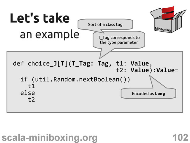 102
scala-miniboxing.org
Let's take
Let's take
an example
an example
def choice_J[T](T_Tag: Tag, t1: Value,
t2: Value):Value=
if (util.Random.nextBoolean())
t1
else
t2
T_Tag corresponds to
the type parameter
Sort of a class tag
Encoded as Long
