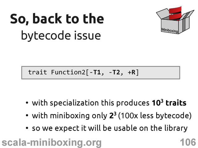 106
scala-miniboxing.org
So, back to the
So, back to the
bytecode issue
bytecode issue
trait Function2[-T1, -T2, +R]
●
with specialization this produces 103 traits
●
with miniboxing only 23 (100x less bytecode)
●
so we expect it will be usable on the library
