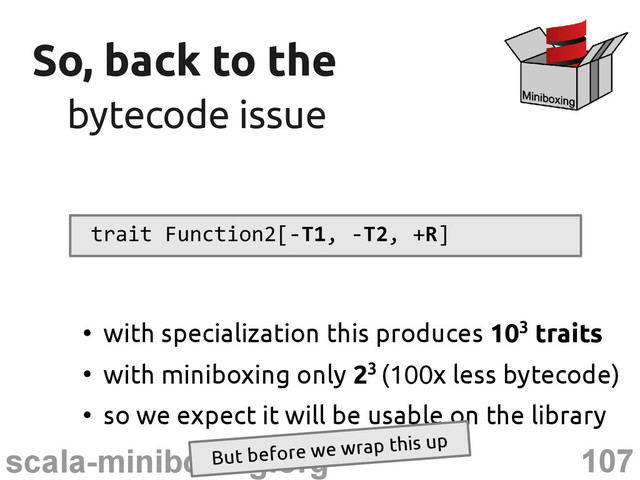 107
scala-miniboxing.org
So, back to the
So, back to the
bytecode issue
bytecode issue
trait Function2[-T1, -T2, +R]
●
with specialization this produces 103 traits
●
with miniboxing only 23 (100x less bytecode)
●
so we expect it will be usable on the library
But before we wrap this up
