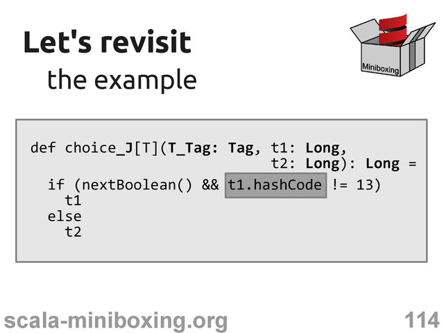 114
scala-miniboxing.org
Let's revisit
Let's revisit
the example
the example
def choice_J[T](T_Tag: Tag, t1: Long,
t2: Long): Long =
if (nextBoolean() && t1.hashCode != 13)
t1
else
t2
