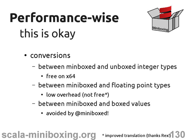 130
scala-miniboxing.org
Performance-wise
Performance-wise
this is okay
this is okay
●
conversions
– between minboxed and unboxed integer types
●
free on x64
– between miniboxed and floating point types
●
low overhead (not free*)
– between miniboxed and boxed values
●
avoided by @miniboxed!
* improved translation (thanks Rex!)
