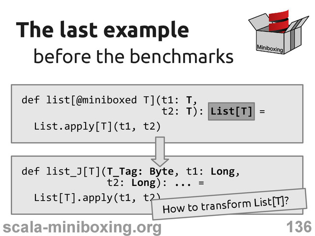 136
scala-miniboxing.org
The last example
The last example
before the benchmarks
before the benchmarks
def list[@miniboxed T](t1: T,
t2: T): List[T] =
List.apply[T](t1, t2)
def list_J[T](T_Tag: Byte, t1: Long,
t2: Long): ... =
List[T].apply(t1, t2)
How to transform List[T]?
