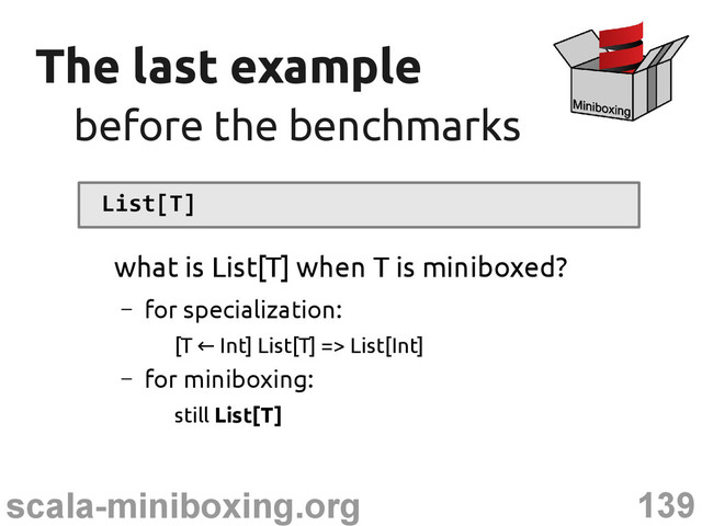 139
scala-miniboxing.org
The last example
The last example
before the benchmarks
before the benchmarks
List[T]
what is List[T] when T is miniboxed?
– for specialization:
[T Int] List[T] => List[Int]
←
– for miniboxing:
still List[T]
