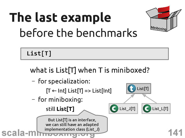 141
scala-miniboxing.org
The last example
The last example
before the benchmarks
before the benchmarks
List[T]
what is List[T] when T is miniboxed?
– for specialization:
[T Int] List[T] => List[Int]
←
– for miniboxing:
still List[T] List_J[T] List_L[T]
List[T]
But List[T] is an interface,
we can still have an adapted
implementation class (List_J)
