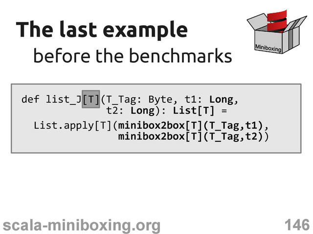 146
scala-miniboxing.org
The last example
The last example
before the benchmarks
before the benchmarks
def list_J[T](T_Tag: Byte, t1: Long,
t2: Long): List[T] =
List.apply[T](minibox2box[T](T_Tag,t1),
minibox2box[T](T_Tag,t2))
