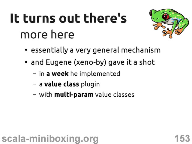153
scala-miniboxing.org
It turns out there's
It turns out there's
more here
more here
●
essentially a very general mechanism
●
and Eugene (xeno-by) gave it a shot
– in a week he implemented
– a value class plugin
– with multi-param value classes
