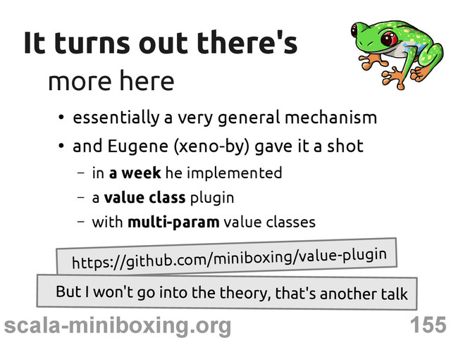 155
scala-miniboxing.org
It turns out there's
It turns out there's
more here
more here
●
essentially a very general mechanism
●
and Eugene (xeno-by) gave it a shot
– in a week he implemented
– a value class plugin
– with multi-param value classes
https://github.com/miniboxing/value-plugin

