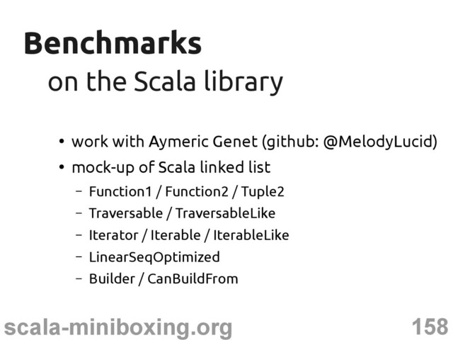 158
scala-miniboxing.org
Benchmarks
Benchmarks
on the Scala library
on the Scala library
●
work with Aymeric Genet (github: @MelodyLucid)
●
mock-up of Scala linked list
– Function1 / Function2 / Tuple2
– Traversable / TraversableLike
– Iterator / Iterable / IterableLike
– LinearSeqOptimized
– Builder / CanBuildFrom
