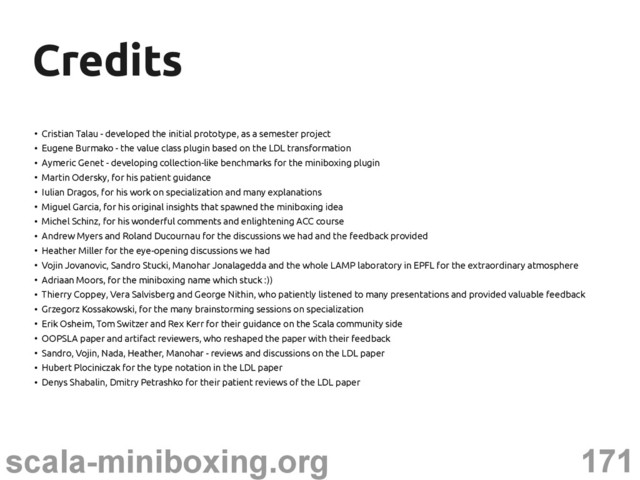 171
scala-miniboxing.org
Credits
Credits
●
Cristian Talau - developed the initial prototype, as a semester project
●
Eugene Burmako - the value class plugin based on the LDL transformation
●
Aymeric Genet - developing collection-like benchmarks for the miniboxing plugin
●
Martin Odersky, for his patient guidance
●
Iulian Dragos, for his work on specialization and many explanations
●
Miguel Garcia, for his original insights that spawned the miniboxing idea
●
Michel Schinz, for his wonderful comments and enlightening ACC course
●
Andrew Myers and Roland Ducournau for the discussions we had and the feedback provided
●
Heather Miller for the eye-opening discussions we had
●
Vojin Jovanovic, Sandro Stucki, Manohar Jonalagedda and the whole LAMP laboratory in EPFL for the extraordinary atmosphere
●
Adriaan Moors, for the miniboxing name which stuck :))
●
Thierry Coppey, Vera Salvisberg and George Nithin, who patiently listened to many presentations and provided valuable feedback
●
Grzegorz Kossakowski, for the many brainstorming sessions on specialization
●
Erik Osheim, Tom Switzer and Rex Kerr for their guidance on the Scala community side
●
OOPSLA paper and artifact reviewers, who reshaped the paper with their feedback
●
Sandro, Vojin, Nada, Heather, Manohar - reviews and discussions on the LDL paper
●
Hubert Plociniczak for the type notation in the LDL paper
●
Denys Shabalin, Dmitry Petrashko for their patient reviews of the LDL paper
