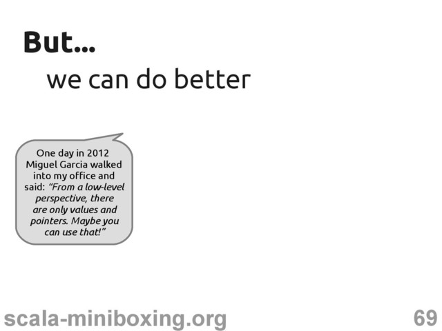 69
scala-miniboxing.org
But...
But...
we can do better
we can do better
One day in 2012
Miguel Garcia walked
into my office and
said: “From a low-level
perspective, there
are only values and
pointers. Maybe you
can use that!”
