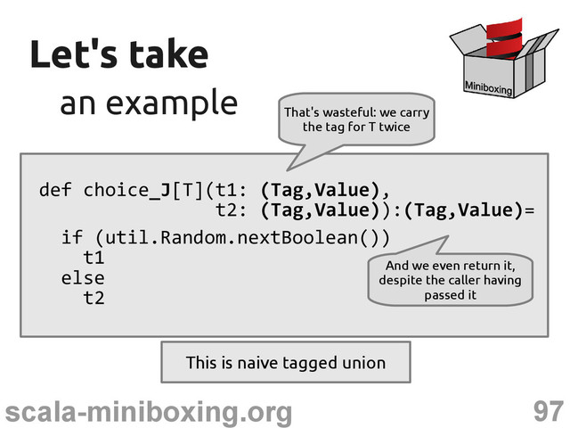 97
scala-miniboxing.org
Let's take
Let's take
an example
an example
def choice_J[T](t1: (Tag,Value),
t2: (Tag,Value)):(Tag,Value)=
if (util.Random.nextBoolean())
t1
else
t2
That's wasteful: we carry
the tag for T twice
And we even return it,
despite the caller having
passed it
This is naive tagged union
