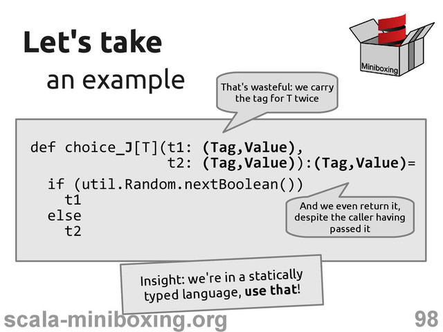 98
scala-miniboxing.org
Let's take
Let's take
an example
an example
def choice_J[T](t1: (Tag,Value),
t2: (Tag,Value)):(Tag,Value)=
if (util.Random.nextBoolean())
t1
else
t2
That's wasteful: we carry
the tag for T twice
And we even return it,
despite the caller having
passed it
This is naive tagged union
Insight: we're in a statically
typed language, use that!
