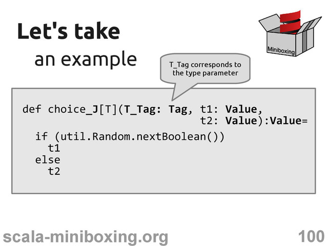 100
scala-miniboxing.org
Let's take
Let's take
an example
an example
def choice_J[T](T_Tag: Tag, t1: Value,
t2: Value):Value=
if (util.Random.nextBoolean())
t1
else
t2
T_Tag corresponds to
the type parameter
