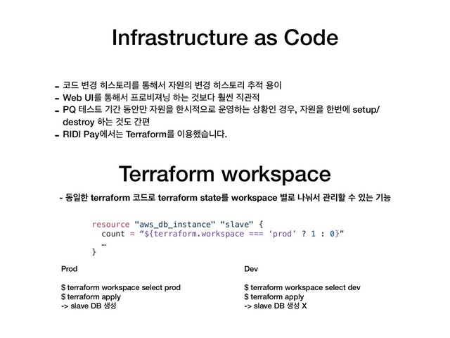 Infrastructure as Code
Terraform workspace
Prod
$ terraform workspace select prod
$ terraform apply
-> slave DB ࢤࢿ
- ௏٘ ߸҃ ൤झషܻܳ ా೧ࢲ ੗ਗ੄ ߸҃ ൤झషܻ ୶੸ ਊ੉
- Web UIܳ ా೧ࢲ ೐۽࠺ઉ׬ ೞח Ѫࠁ׮ ഻ঁ ૒ҙ੸
- PQ పझ౟ ӝр زউ݅ ੗ਗਸ ೠद੸ਵ۽ ਍৔ೞח ࢚ടੋ ҃਋, ੗ਗਸ ೠߣী setup/
destroy ೞח Ѫب рಞ
- RIDI Payীࢲח Terraformܳ ੉ਊ೮णפ׮.
resource "aws_db_instance" "slave" {
count = “${terraform.workspace === ‘prod’ ? 1 : 0}”
…
}
- زੌೠ terraform ௏٘۽ terraform stateܳ workspace ߹۽ աׇࢲ ҙܻೡ ࣻ ੓ח ӝמ
Dev
$ terraform workspace select dev
$ terraform apply
-> slave DB ࢤࢿ X
