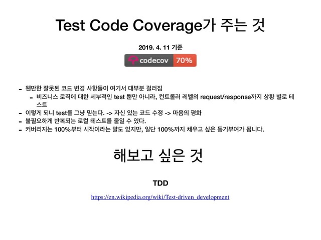 Test Code Coverageо ઱ח Ѫ
- ਟ݅ೠ ੜޅػ ௏٘ ߸҃ ࢎ೦ٜ੉ ৈӝࢲ ؀ࠗ࠙ Ѧ۞૗
- ࠺ૉפझ ۽૒ী ؀ೠ ࣁࠗ੸ੋ test ࡺ݅ ইפۄ, ஶ౟܀۞ ۨ߰੄ request/responseө૑ ࢚ട ߹۽ ప
झ౟
- ੉ۧѱ غפ testܳ Ӓր ޺ח׮. -> ੗न ੓ח ௏٘ ࣻ੿ -> ݃਺੄ ಣച
- ࠛ೙ਃೞѱ ߈ࠂغח ۽ஸ పझ౟ܳ ઴ੌ ࣻ ੓׮.
- ழߡܻ૑ח 100%ࠗఠ द੘੉ۄח ݈ب ੓૑݅, ੌױ 100%ө૑ ଻਋Ҋ र਷ زӝࠗৈо ؾפ׮.
2019. 4. 11 ӝળ
೧ࠁҊ र਷ Ѫ
TDD
https://en.wikipedia.org/wiki/Test-driven_development
