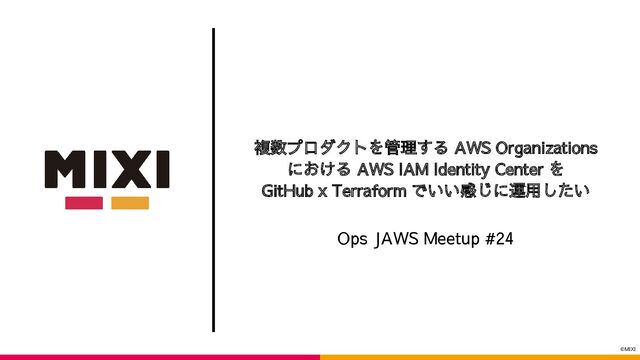 ©MIXI
複数プロダクトを管理する AWS Organizations
における AWS IAM Identity Center を
GitHub x Terraform でいい感じに運用したい
Ops JAWS Meetup #24
