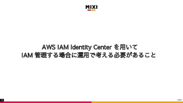 ©MIXI
16
AWS IAM Identity Center を用いて
IAM 管理する場合に運用で考える必要があること
