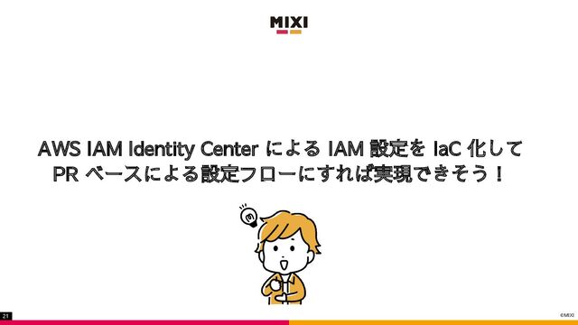 ©MIXI
21
AWS IAM Identity Center による IAM 設定を IaC 化して
PR ベースによる設定フローにすれば実現できそう！
