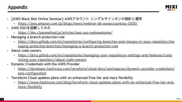 ©MIXI
32
Appendix
• [AWS Black Belt Online Seminar] AWSアカウント シングルサインオンの設計と運用
• https://aws.amazon.com/jp/blogs/news/webinar-bb-awsaccountsso-2020/
• AWS SSOを図解してみた
• https://dev.classmethod.jp/articles/aws-sso-wakewakame/
• Managing a branch protection rule
• https://docs.github.com/en/repositories/configuring-branches-and-merges-in-your-repository/ma
naging-protected-branches/managing-a-branch-protection-rule
• About code owners
• https://docs.github.com/en/repositories/managing-your-repositorys-settings-and-features/custo
mizing-your-repository/about-code-owners
• Dynamic Credentials with the AWS Provider
• https://developer.hashicorp.com/terraform/cloud-docs/workspaces/dynamic-provider-credentials/
aws-configuration
• Terraform Cloud updates plans with an enhanced Free tier and more flexibility
• https://www.hashicorp.com/blog/terraform-cloud-updates-plans-with-an-enhanced-free-tier-and-
more-flexibility
