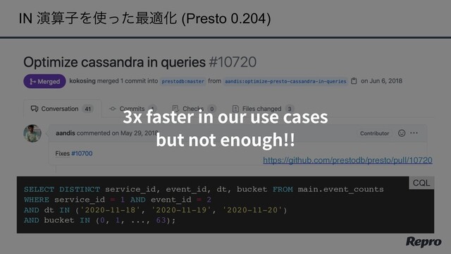 IN ԋࢉࢠΛ࢖ͬͨ࠷దԽ (Presto 0.204)
https://github.com/prestodb/presto/pull/10720
SELECT DISTINCT service_id, event_id, dt, bucket FROM main.event_counts
WHERE service_id = 1 AND event_id = 2
AND dt IN ('2020-11-18', '2020-11-19', '2020-11-20')
AND bucket IN (0, 1, ..., 63);
CQL
3x faster in our use cases
but not enough!!
