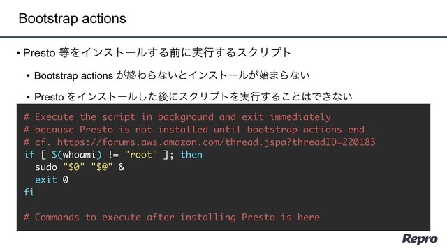 • Presto ౳ΛΠϯετʔϧ͢Δલʹ࣮ߦ͢ΔεΫϦϓτ
• Bootstrap actions ͕ऴΘΒͳ͍ͱΠϯετʔϧ͕࢝·Βͳ͍
• Presto ΛΠϯετʔϧͨ͠ޙʹεΫϦϓτΛ࣮ߦ͢Δ͜ͱ͸Ͱ͖ͳ͍
Bootstrap actions
# Execute the script in background and exit immediately
# because Presto is not installed until bootstrap actions end
# cf. https://forums.aws.amazon.com/thread.jspa?threadID=220183
if [ $(whoami) != "root" ]; then
sudo "$0" "$@" &
exit 0
fi
# Commands to execute after installing Presto is here
