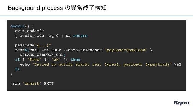 Background process ͷҟৗऴྃݕ஌
onexit() {
exit_code=$?
[ $exit_code -eq 0 ] && return
payload="{...}"
res=$(curl -sX POST --data-urlencode "payload=$payload" \
$SLACK_WEBHOOK_URL)
if [ "$res" != "ok" ]; then
echo "Failed to notify slack: res: ${res}, payload: ${payload}" >&2
fi
}
trap 'onexit' EXIT
