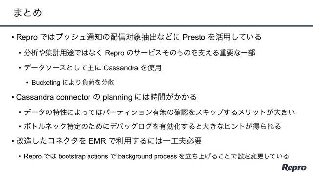 • Repro Ͱ͸ϓογϡ௨஌ͷ഑৴ର৅நग़ͳͲʹ Presto Λ׆༻͍ͯ͠Δ
• ෼ੳ΍ूܭ༻్Ͱ͸ͳ͘ Repro ͷαʔϏεͦͷ΋ͷΛࢧ͑ΔॏཁͳҰ෦
• σʔλιʔεͱͯ͠ओʹ Cassandra Λ࢖༻
• Bucketing ʹΑΓෛՙΛ෼ࢄ
• Cassandra connector ͷ planning ʹ͸͕͔͔࣌ؒΔ
• σʔλͷಛੑʹΑͬͯ͸ύʔςΟγϣϯ༗ແͷ֬ೝΛεΩοϓ͢ΔϝϦοτ͕େ͖͍
• ϘτϧωοΫಛఆͷͨΊʹσόοάϩάΛ༗ޮԽ͢Δͱେ͖ͳώϯτ͕ಘΒΕΔ
• վ଄ͨ͠ίωΫλΛ EMR Ͱར༻͢Δʹ͸Ұ޻෉ඞཁ
• Repro Ͱ͸ bootstrap actions Ͱ background process Λ্ཱͪ͛Δ͜ͱͰઃఆมߋ͍ͯ͠Δ
·ͱΊ
