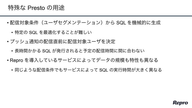 • ഑৴ର৅৚݅ʢϢʔβηάϝϯςʔγϣϯʣ͔Β SQL Λػցతʹੜ੒
• ಛఆͷ SQL Λ࠷దԽ͢Δ͜ͱ͕೉͍͠
• ϓογϡ௨஌ͷ഑৴௚લʹ഑৴ର৅ϢʔβΛܾఆ
• ௕͔͔࣌ؒΔ SQL ͕ൃߦ͞ΕΔͱ༧ఆͷ഑৴࣌ؒʹؒʹ߹Θͳ͍
• Repro Λಋೖ͍ͯ͠ΔαʔϏεʹΑͬͯσʔλͷن໛΋ಛੑ΋ҟͳΔ
• ಉ͡Α͏ͳ഑৴৚݅Ͱ΋αʔϏεʹΑͬͯ SQL ͷ࣮ߦ͕࣌ؒେ͖͘ҟͳΔ
ಛघͳ Presto ͷ༻్

