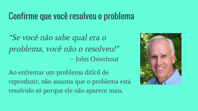Confirme que você resolveu o problema
“Se você não sabe qual era o
problema, você não o resolveu!”
-- John Osterhout
Ao enfrentar um problema difícil de
reproduzir, não assuma que o problema está
resolvido só porque ele não aparece mais.
