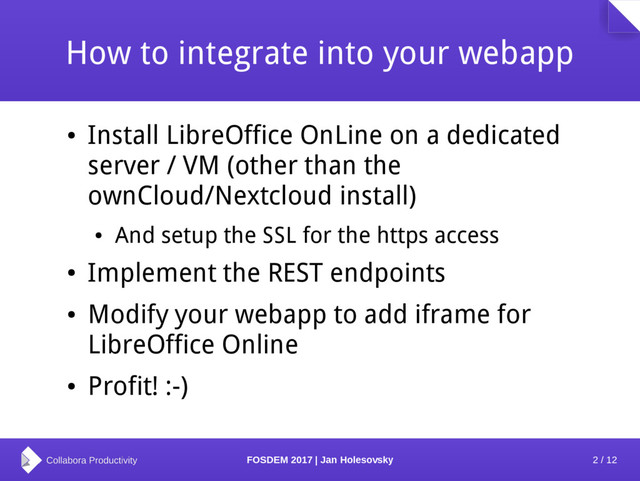 2 / 12
FOSDEM 2017 | Jan Holesovsky
How to integrate into your webapp
●
Install LibreOffice OnLine on a dedicated
server / VM (other than the
ownCloud/Nextcloud install)
●
And setup the SSL for the https access
●
Implement the REST endpoints
●
Modify your webapp to add iframe for
LibreOffice Online
●
Profit! :-)
