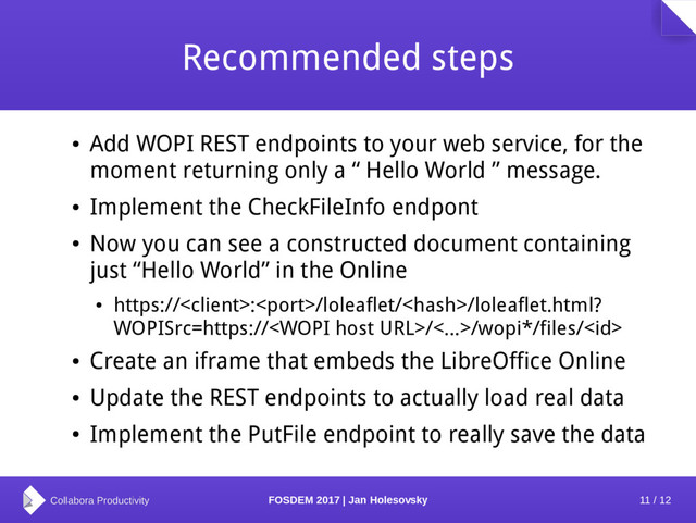 11 / 12
FOSDEM 2017 | Jan Holesovsky
Recommended steps
●
Add WOPI REST endpoints to your web service, for the
moment returning only a “ Hello World ” message.
●
Implement the CheckFileInfo endpont
●
Now you can see a constructed document containing
just “Hello World” in the Online
●
https://:/loleaflet//loleaflet.html?
WOPISrc=https:///<...>/wopi*/files/
●
Create an iframe that embeds the LibreOffice Online
●
Update the REST endpoints to actually load real data
●
Implement the PutFile endpoint to really save the data
