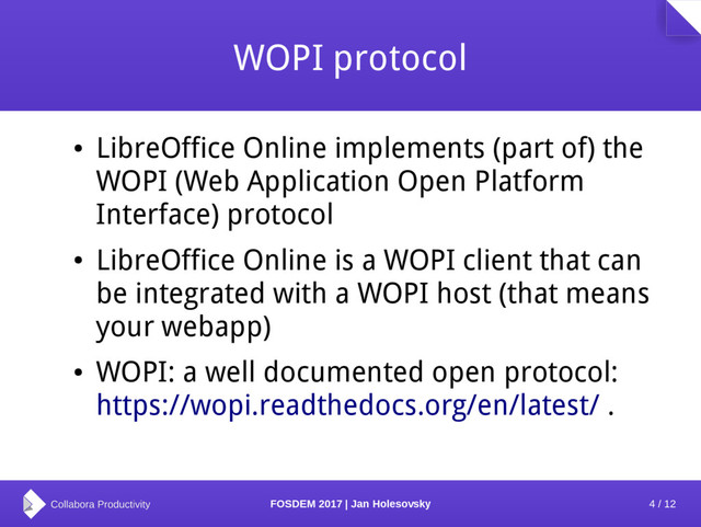 4 / 12
FOSDEM 2017 | Jan Holesovsky
WOPI protocol
●
LibreOffice Online implements (part of) the
WOPI (Web Application Open Platform
Interface) protocol
●
LibreOffice Online is a WOPI client that can
be integrated with a WOPI host (that means
your webapp)
●
WOPI: a well documented open protocol:
https://wopi.readthedocs.org/en/latest/ .
