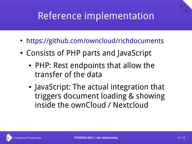 6 / 12
FOSDEM 2017 | Jan Holesovsky
Reference implementation
●
https://github.com/owncloud/richdocuments
●
Consists of PHP parts and JavaScript
●
PHP: Rest endpoints that allow the
transfer of the data
●
JavaScript: The actual integration that
triggers document loading & showing
inside the ownCloud / Nextcloud
