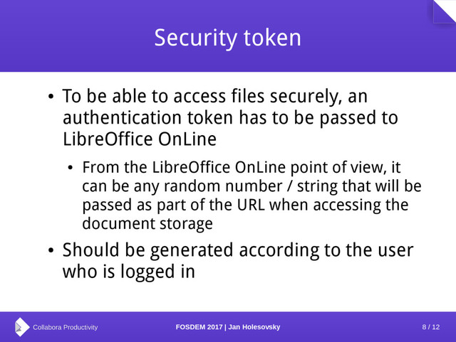 8 / 12
FOSDEM 2017 | Jan Holesovsky
Security token
●
To be able to access files securely, an
authentication token has to be passed to
LibreOffice OnLine
●
From the LibreOffice OnLine point of view, it
can be any random number / string that will be
passed as part of the URL when accessing the
document storage
●
Should be generated according to the user
who is logged in
