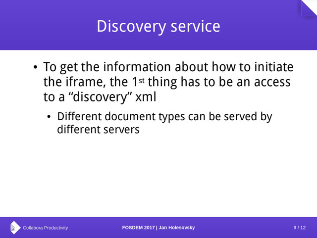 9 / 12
FOSDEM 2017 | Jan Holesovsky
Discovery service
●
To get the information about how to initiate
the iframe, the 1st thing has to be an access
to a “discovery” xml
●
Different document types can be served by
different servers
