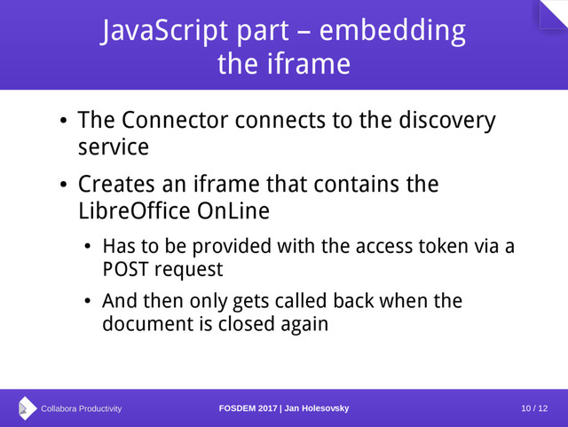 10 / 12
FOSDEM 2017 | Jan Holesovsky
JavaScript part – embedding
the iframe
●
The Connector connects to the discovery
service
●
Creates an iframe that contains the
LibreOffice OnLine
●
Has to be provided with the access token via a
POST request
●
And then only gets called back when the
document is closed again
