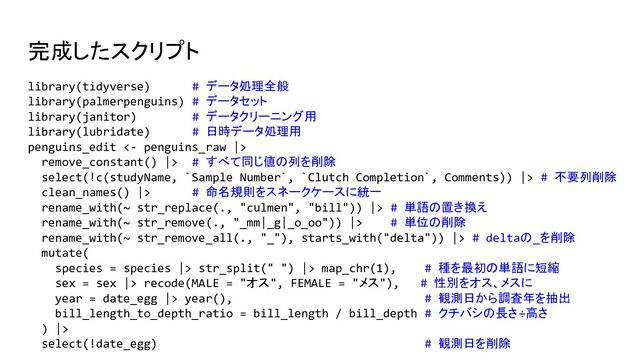 完成したスクリプト
library(tidyverse) # データ処理全般
library(palmerpenguins) # データセット
library(janitor) # データクリーニング用
library(lubridate) # 日時データ処理用
penguins_edit <- penguins_raw |>
remove_constant() |> # すべて同じ値の列を削除
select(!c(studyName, `Sample Number`, `Clutch Completion`, Comments)) |> # 不要列削除
clean_names() |> # 命名規則をスネークケースに統一
rename_with(~ str_replace(., "culmen", "bill")) |> # 単語の置き換え
rename_with(~ str_remove(., "_mm|_g|_o_oo")) |> # 単位の削除
rename_with(~ str_remove_all(., "_"), starts_with("delta")) |> # deltaの_を削除
mutate(
species = species |> str_split(" ") |> map_chr(1), # 種を最初の単語に短縮
sex = sex |> recode(MALE = "オス", FEMALE = "メス"), # 性別をオス、メスに
year = date_egg |> year(), # 観測日から調査年を抽出
bill_length_to_depth_ratio = bill_length / bill_depth # クチバシの長さ÷高さ
) |>
select(!date_egg) # 観測日を削除
