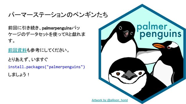 パーマーステーションのペンギンたち
前回に引き続き、palmerpenguinsパッ
ケージのデータセットを使ってRと戯れま
す。 
前回資料も参考にしてください。 
とりあえず、いますぐ 
install.packages("palmerpenguins")
しましょう！ 
Artwork by @allison_horst
