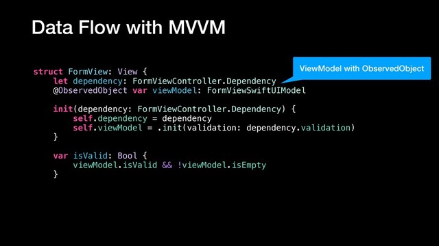 Data Flow with MVVM
struct FormView: View {
let dependency: FormViewController.Dependency
@ObservedObject var viewModel: FormViewSwiftUIModel
init(dependency: FormViewController.Dependency) {
self.dependency = dependency
self.viewModel = .init(validation: dependency.validation)
}
var isValid: Bool {
viewModel.isValid && !viewModel.isEmpty
}
ViewModel with ObservedObject
