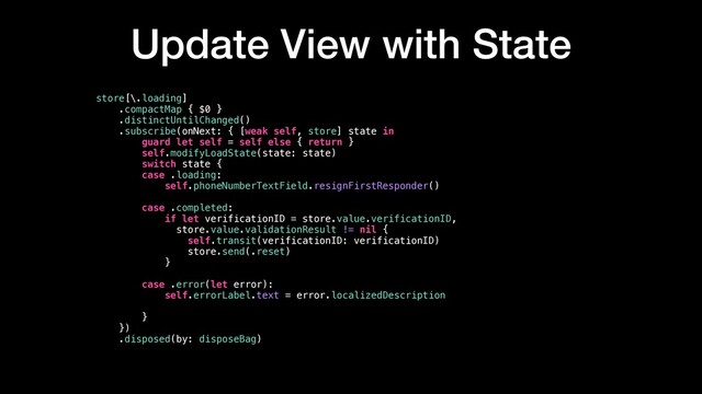 Update View with State
store[\.loading]
.compactMap { $0 }
.distinctUntilChanged()
.subscribe(onNext: { [weak self, store] state in
guard let self = self else { return }
self.modifyLoadState(state: state)
switch state {
case .loading:
self.phoneNumberTextField.resignFirstResponder()
case .completed:
if let verificationID = store.value.verificationID,
store.value.validationResult != nil {
self.transit(verificationID: verificationID)
store.send(.reset)
}
case .error(let error):
self.errorLabel.text = error.localizedDescription
}
})
.disposed(by: disposeBag)
