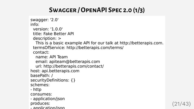 Swagger / OpenAPI Spec 2.0 (1/3)
swagger: '2.0'
info:
version: '1.0.0'
title: Fake Better API
description: >
This is a basic example API for our talk at http://betterapis.com.
termsOfService: http://betterapis.com/terms/
contact:
name: API Team
email: apiteam@betterapis.com
url: http://betterapis.com/contact/
host: api.betterapis.com
basePath: /
securityDefinitions: {}
schemes:
- http
consumes:
- application/json
produces:

