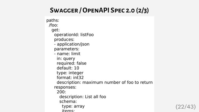 Swagger / OpenAPI Spec 2.0 (2/3)
paths:
/foo:
get:
operationId: listFoo
produces:
- application/json
parameters:
- name: limit
in: query
required: false
default: 10
type: integer
format: int32
description: maximum number of foo to return
responses:
200:
description: List all foo
schema:
type: array
