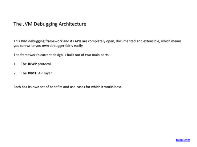 The JVM Debugging Architecture
This JVM debugging framework and its APIs are completely open, documented and extensible, which means
you can write you own debugger fairly easily.
The framework’s current design is built out of two main parts –
1. The JDWP protocol
2. The JVMTI API layer
Each has its own set of benefits and use-cases for which it works best.
takipi.com
