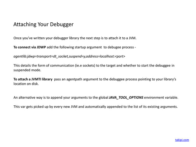 Attaching Your Debugger
Once you’ve written your debugger library the next step is to attach it to a JVM.
To connect via JDWP add the following startup argument to debugee process -
agentlib:jdwp=transport=dt_socket,suspend=y,address=localhost:
This details the form of communication (ie.e sockets) to the target and whether to start the debuggee in
suspended mode.
To attach a JVMTI library pass an agentpath argument to the debuggee process pointing to your library’s
location on disk.
An alternative way is to append your arguments to the global JAVA_TOOL_OPTIONS environment variable.
This var gets picked up by every new JVM and automatically appended to the list of its existing arguments.
takipi.com
