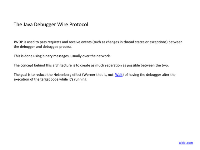 The Java Debugger Wire Protocol
JWDP is used to pass requests and receive events (such as changes in thread states or exceptions) between
the debugger and debuggee process.
This is done using binary messages, usually over the network.
The concept behind this architecture is to create as much separation as possible between the two.
The goal is to reduce the Heisenberg effect (Werner that is, not Walt) of having the debugger alter the
execution of the target code while it’s running.
takipi.com
