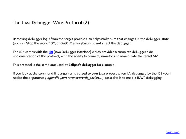 The Java Debugger Wire Protocol (2)
Removing debugger logic from the target process also helps make sure that changes in the debuggee state
(such as “stop the world” GC, or OutOfMemoryError) do not affect the debugger.
The JDK comes with the JDI (Java Debugger Interface) which provides a complete debugger side
implementation of the protocol, with the ability to connect, monitor and manipulate the target VM.
This protocol is the same one used by Eclipse’s debugger for example.
If you look at the command line arguments passed to your java process when it’s debugged by the IDE you’ll
notice the arguments (-agentlib:jdwp=transport=dt_socket,…) passed to it to enable JDWP debugging.
takipi.com

