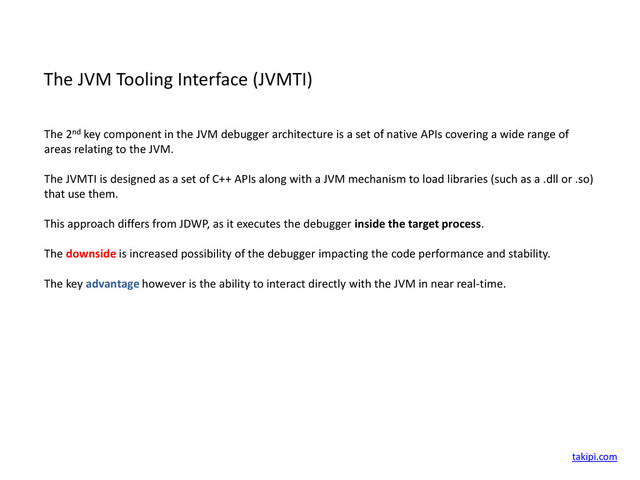 The JVM Tooling Interface (JVMTI)
The 2nd key component in the JVM debugger architecture is a set of native APIs covering a wide range of
areas relating to the JVM.
The JVMTI is designed as a set of C++ APIs along with a JVM mechanism to load libraries (such as a .dll or .so)
that use them.
This approach differs from JDWP, as it executes the debugger inside the target process.
The downside is increased possibility of the debugger impacting the code performance and stability.
The key advantage however is the ability to interact directly with the JVM in near real-time.
takipi.com
