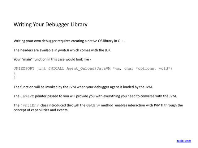 Writing Your Debugger Library
Writing your own debugger requires creating a native OS library in C++.
The headers are available in jvmti.h which comes with the JDK.
Your “main” function in this case would look like -
JNIEXPORT jint JNICALL Agent_OnLoad(JavaVM *vm, char *options, void*)
{
}
The function will be invoked by the JVM when your debugger agent is loaded by the JVM.
The JavaVM pointer passed to you will provide you with everything you need to converse with the JVM.
The jvmtiEnv class introduced through the GetEnv method enables interaction with JVMTI through the
concept of capabilities and events.
takipi.com
