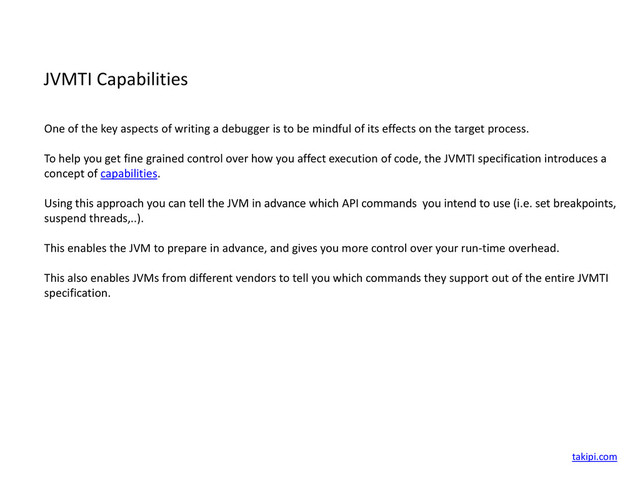 JVMTI Capabilities
One of the key aspects of writing a debugger is to be mindful of its effects on the target process.
To help you get fine grained control over how you affect execution of code, the JVMTI specification introduces a
concept of capabilities.
Using this approach you can tell the JVM in advance which API commands you intend to use (i.e. set breakpoints,
suspend threads,..).
This enables the JVM to prepare in advance, and gives you more control over your run-time overhead.
This also enables JVMs from different vendors to tell you which commands they support out of the entire JVMTI
specification.
takipi.com
